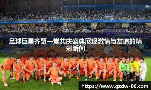足球巨星齐聚一堂共庆盛典展现激情与友谊的精彩瞬间